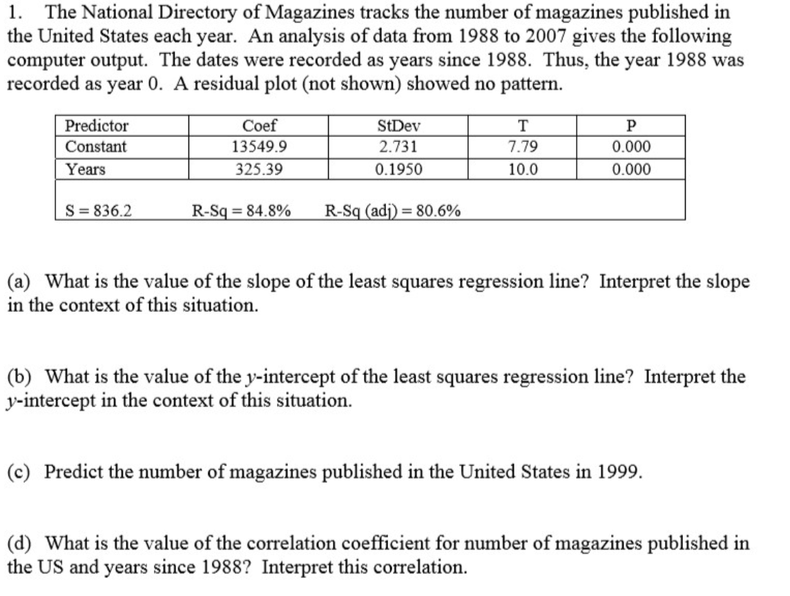 1. The National Directory of Magazines tracks the number of magazines published in
the United States each year. An analysis of data from 1988 to 2007 gives the following
computer output. The dates were recorded as years since 1988. Thus, the year 1988 was
recorded as year 0. A residual plot (not shown) showed no pattern.
Predictor
Coef
StDev
T
Constant
13549.9
2.731
7.79
0.000
Years
325.39
0.1950
10.0
0.000
S= 836.2
R-Sq = 84.8%
R-Sq (adj) = 80.6%
(a) What is the value of the slope of the least squares regression line? Interpret the slope
in the context of this situation.
(b) What is the value of the y-intercept of the least squares regression line? Interpret the
y-intercept in the context of this situation.
(c) Predict the number of magazines published in the United States in 1999.
(d) What is the value of the correlation coefficient for number of magazines published in
the US and years since 1988? Interpret this correlation.
