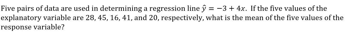 Five pairs of data are used in determining a regression line ŷ = -3 + 4x. If the five values of the
explanatory variable are 28, 45, 16, 41, and 20, respectively, what is the mean of the five values of the
response variable?
