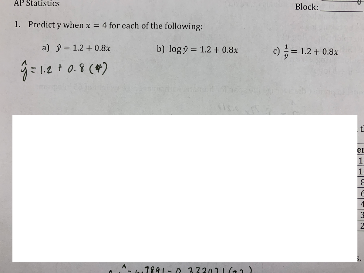 AP Statistics
Block:
1. Predict y when x = 4 for each of the following:
%3D
a) ŷ = 1.2 + 0.8x
b) log ŷ = 1.2 + 0.8x
c) = = 1.2 + 0.8x
%3D
%3D
%3D
1.2 + 0.8 (4)
tl
er
1
1
4
3
2
^- 7891- 0.33302 |(12)
