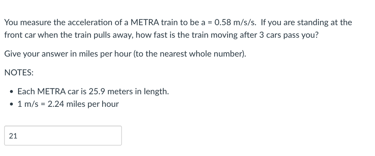 You measure the acceleration of a METRA train to be a = 0.58 m/s/s. If you are standing at the
front car when the train pulls away, how fast is the train moving after 3 cars pass you?
Give your answer in miles per hour (to the nearest whole number).
NOTES:
• Each METRA car is 25.9 meters in length.
• 1 m/s = 2.24 miles per hour
21