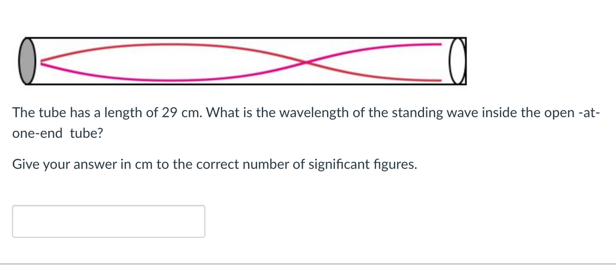 The tube has a length of 29 cm. What is the wavelength of the standing wave inside the open -at-
one-end tube?
Give your answer in cm to the correct number of significant figures.