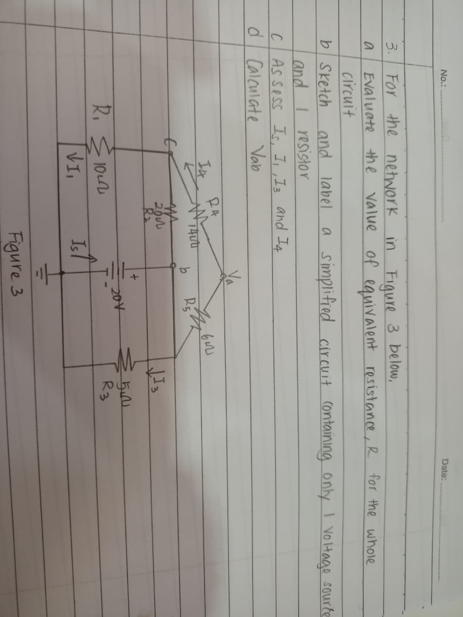 No.:
Date:.
3. For the network in Fiqure 3 below,
Evaluate the value of equivalent resistance, R for the whole
circuit
b Sketch
and I resistor
CAS Sess Is, I, ,I3 and If
d Calculate Vab
and label
a simplified cir cuit containing only I voltage sourte
RA
R5
R2
204
R. E 10u
R3
VI
Isl
Figure 3
