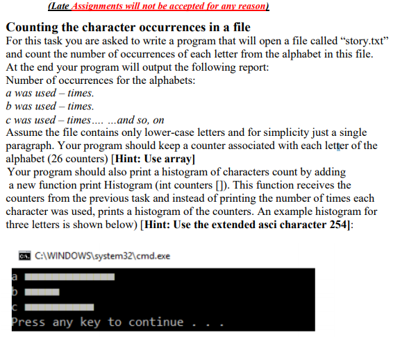 (Late Assignments will not be accepted for any reason)
Counting the character occurrences in a file
For this task you are asked to write a program that will open a file called “story.txt"
and count the number of occurrences of each letter from the alphabet in this file.
At the end your program will output the following report:
Number of occurrences for the alphabets:
a was used – times.
b was used – times.
c was used – times .and so, on
Assume the file contains only lower-case letters and for simplicity just a single
paragraph. Your program should keep a counter associated with each letțer of the
alphabet (26 counters) [Hint: Use array]
Your program should also print a histogram of characters count by adding
a new function print Histogram (int counters []). This function receives the
counters from the previous task and instead of printing the number of times each
character was used, prints a histogram of the counters. An example histogram for
three letters is shown below) [Hint: Use the extended asci character 254]:
| C:\WINDOWS\system32\cmd.exe
a
Press any key to continue
