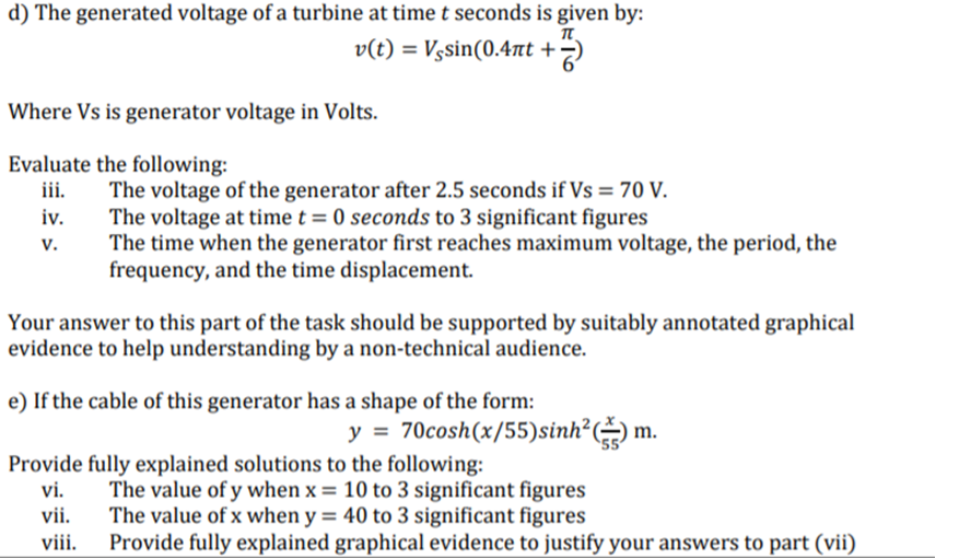 d) The generated voltage of a turbine at time t seconds is given by:
v(t) = Vgsin(0.4nt +
Where Vs is generator voltage in Volts.
Evaluate the following:
iii.
The voltage of the generator after 2.5 seconds if Vs = 70 V.
The voltage at time t = 0 seconds to 3 significant figures
The time when the generator first reaches maximum voltage, the period, the
frequency, and the time displacement.
iv.
v.
Your answer to this part of the task should be supported by suitably annotated graphical
evidence to help understanding by a non-technical audience.
e) If the cable of this generator has a shape of the form:
y = 70cosh(x/55)sinh?( m.
Provide fully explained solutions to the following:
vi.
The value of y when x = 10 to 3 significant figures
The value of x when y = 40 to 3 significant figures
Provide fully explained graphical evidence to justify your answers to part (vii)
vii.
viii.

