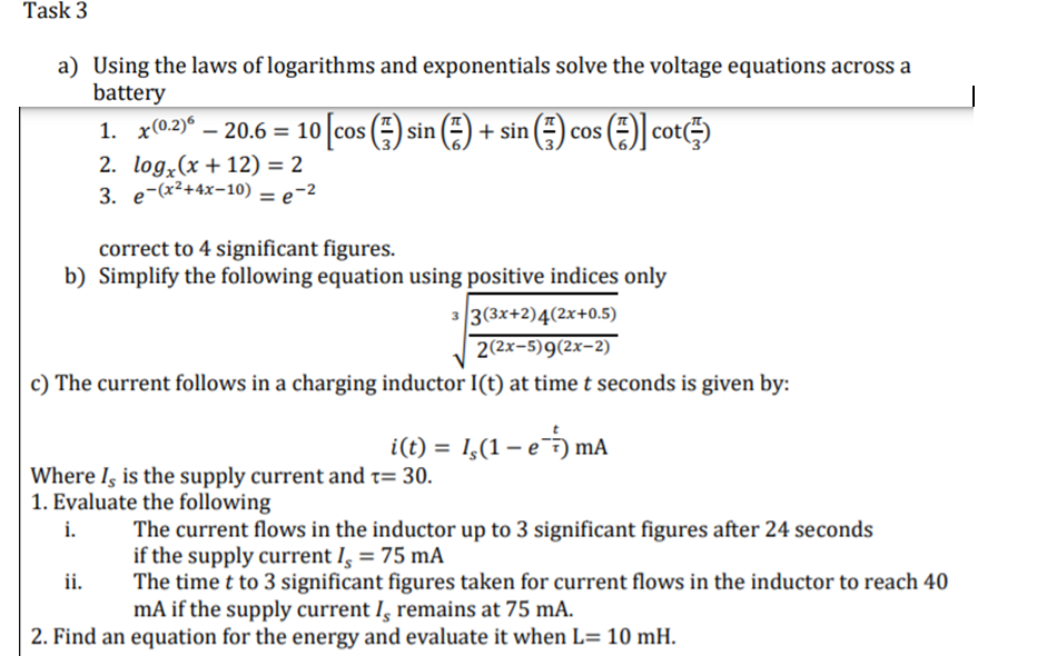 Task 3
a) Using the laws of logarithms and exponentials solve the voltage equations across a
battery
1. x(0.2)° – 20.6 = 10 cos (÷) sin (÷) + sin (
s() cot)
2. log,(x + 12) = 2
3. e-(x²+4x-10) = e-2
%3D
correct to 4 significant figures.
b) Simplify the following equation using positive indices only
33(3x+2)4(2x+0.5)
2(2x-5)9(2x-2)
c) The current follows in a charging inductor I(t) at time t seconds is given by:
i(t) = 1,(1 – e mA
Where Iş is the supply current and t= 30.
1. Evaluate the following
The current flows in the inductor up to 3 significant figures after 24 seconds
if the supply current I, = 75 mA
The time t to 3 significant figures taken for current flows in the inductor to reach 40
mA if the supply current I̟ remains at 75 mA.
i.
ii.
2. Find an equation for the energy and evaluate it when L= 10 mH.
