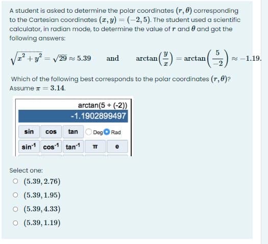 A student is asked to determine the polar coordinates (r, 0) corresponding
to the Cartesian coordinates (z, y) =(-2,5). The student used a scientific
calculator, in radian mode, to determine the value of r and 0 and got the
following answers:
/29 5.39
and
arctan(2) = arctan
2 -1.19.
%3D
Which of the following best corresponds to the polar coordinates (r, 0)?
Assume T
= 3.14.
arctan(5 + (-2))
-1.1902899497
sin
cos tan
DegO Rad
sin1 cos1 tan1 T
Select one:
O (5.39, 2.76)
O (5.39, 1.95)
O (5.39, 4.33)
O (5.39, 1.19)

