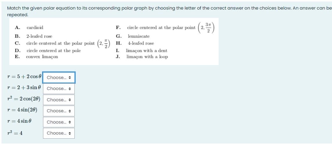 Match the given polar equation to its corresponding polar graph by choosing the letter of the correct answer on the choices below. An answer can be
repeated.
cardioid
F.
circle centered at the polar point (2,
А.
В.
2-leafed rose
G.
lemniscate
С.
circle centered at the polar point (2,-) H.
4-leafed rose
circle centered at the pole
convex limaçon
limaçon with a dent
limaçon with a loop
D.
I.
Е.
J.
r = 5+2 cos 0 Choose. +
r = 2+3 sin 0
Choose.. +
p2 = 2 cos(20)
Choose.. +
r = 4 sin(20)
Choose.. +
r = 4 sin 0
Choose.. +
p2 = 4
Choose. +
