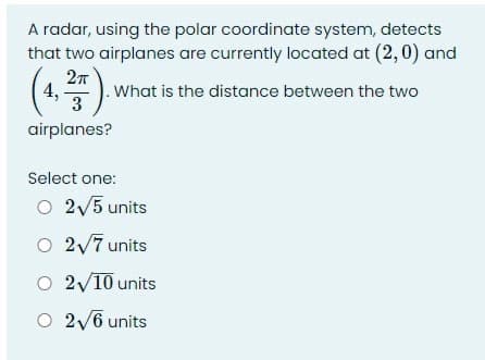 A radar, using the polar coordinate system, detects
that two airplanes are currently located at (2,0) and
4,
3
What is the distance between the two
airplanes?
Select one:
O 2V5 units
O 2v7 units
O 2/10 units
O 2/6 units
