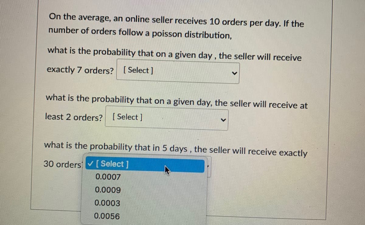 On the average, an online seller receives 10 orders per day. If the
number of orders follow a poisson distribution,
what is the probability that on a given day, the seller will receive
exactly 7 orders? [ Select]
what is the probability that on a given day, the seller will receive at
least 2 orders? [ Select ]
what is the probability that in 5 days , the seller will receive exactly
30 orders [Select ]
0.0007
0.0009
0.0003
0.0056
