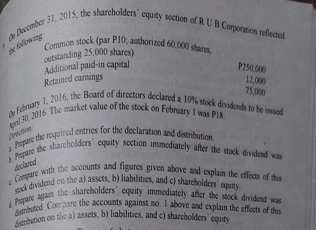 On February 1, 2016, the Board of directors declared a 10% stock dividends to be issued
b. Prepare the shareholders' equity section immediately after the stock dividend was
d Prepare again the shareholders' equity immediately after the stock dividend was
On 31, 2015, the shareholders' equity section of RUB Corporation reflected
Common stock (par P10; authorized 60,000 shares,
distributed. Compare the accounts against no. 1 above and explain the effects of this
c. Compare with the accounts and figures given above and explain the effects of this
stock dividend on the a) assets, b) liabilities, and c) shareholders' equity.
distribution on the a) assets, b) liabilities, and c) shareholders' equity.
following
outstanding 25,000 shares)
Additional paid-in capital
Retained earnings
the follow
P250,000
12,000
75,000
on
Direction:
declared
