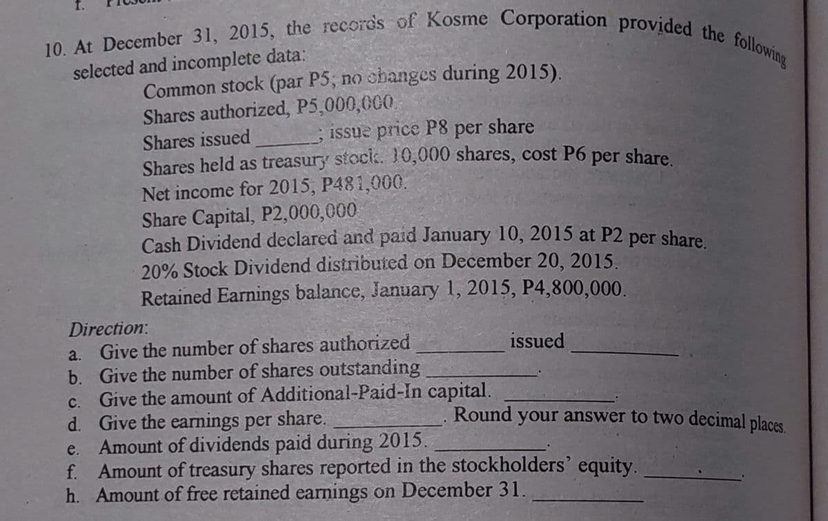 10. At December 31, 2015, the records of Kosme Corporation provided the following
selected and incomplete data:
Common stock (par P5; no shanges during 2015).
Shares authorized, P5,000,000
ISsue price P8 per share
Shares issued
Shares held as treasury stocik. 10,000 shares, cost P6 per share
Net income for 2015, P481,000.
Share Capital, P2,000,000
Cash Dividend declared and paid January 10, 2015 at P2 per share
20% Stock Dividend distributed on December 20, 2015,
Retained Earnings balance, January 1, 2015, P4,800,000.
Direction:
a. Give the number of shares authorized
b. Give the number of shares outstanding
c. Give the amount of Additional-Paid-In capital.
d. Give the earnings per share.
e. Amount of dividends paid during 2015.
f. Amount of treasury shares reported in the stockholders' equity.
h. Amount of free retained earnings on December 31.
issued
Round your answer to two decimal places
