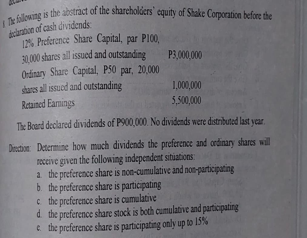 I The following is the abstract of the shareholders' equity of Shake Corporation before the
declaration of cash dividends:
12% Preference Share Capital, par P100,
30,000 shares all issued and outstanding
Ordinary Share Capital, P50 par, 20,000
shares all issued and outstanding
Retained Earnings
P3,000,000
1,000,000
5,500,000
The Board declared dividends of P900,000. No dividends were distributed last year.
Direction: Determine how much dividends the preference and ordinary shares will
receive given the following independent situations:
a. the preference share is non-cumulative and non-participating
b. the preference share is participating
C. the preference share is cumulative
d. the preference share stock is both cumulative and participating
C. the preference share is participating only up to 15%
