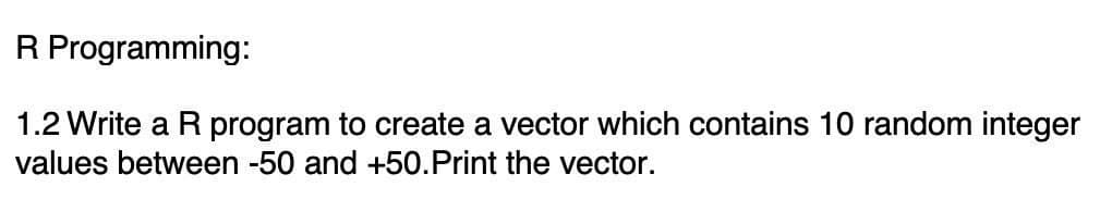 R Programming:
1.2 Write a R program to create a vector which contains 10 random integer
values between -50 and +50.Print the vector.
