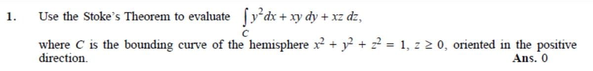 1.
Use the Stoke's Theorem to evaluate [y*dx+ xy dy + xz dz,
C
where C is the bounding curve of the hemisphere x + y? + z? = 1, z > 0, oriented in the positive
direction.
Ans. 0

