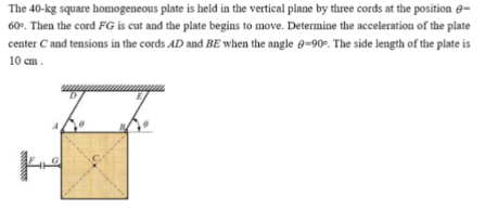 The 40-kg square homogeneous plate is held in the vertical plane by three cords at the position -
60%. Then the cord FG is cut and the plate begins to move. Determine the acceleration of the plate
center C and tensions in the cords AD and BE when the angle 9-90°. The side length of the plate is
10 cm.
