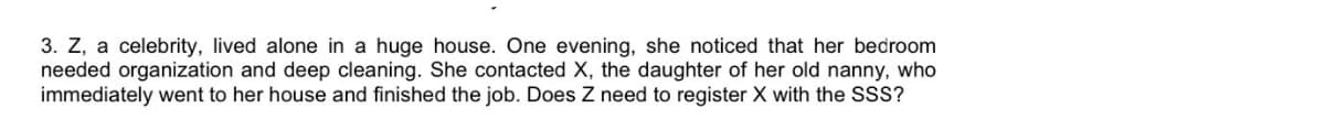 3. Z, a celebrity, lived alone in a huge house. One evening, she noticed that her bedroom
needed organization and deep cleaning. She contacted X, the daughter of her old nanny, who
immediately went to her house and finished the job. Does Z need to register X with the SSS?
