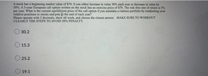 A stock has a beginning market value of S70. It can either increase in value 30% each year or decrease in value by
30%. A 3-year European call option written on the stock has an exercise price of $70. The risk-free rate of retum is 5%
per year. What is the current equilibrium price of the call option if you maintain a riskless portfolio by readjusting your
relative positions in stocks and puts t the end of cach year?
Please operate with 2 decimals, show all work, and choose the closest answer. MAKE SURE TO WORKOUT
CLEARLY THE STEPS TO AVOID 50% PENALTY.
30.2
15.3
O 25.2
19.1
