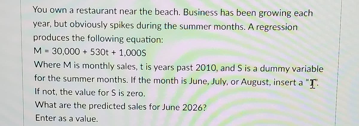 You own a restaurant near the beach. Business has been growing each
year, but obviously spikes during the summer months. A regression
produces the following equation:
M = 30,000 + 530t + 1,000S
Where M is monthly sales, t is years past 2010, and S is a dummy variable
for the summer months. If the month is June, July, or August, insert a "T".
If not, the value for S is zero.
What are the predicted sales for June 2026?
Enter as a value.