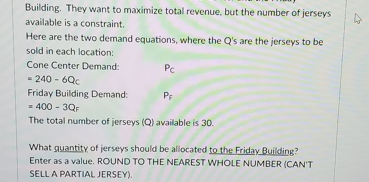 Building. They want to maximize total revenue, but the number of jerseys
available is a constraint.
Here are the two demand equations, where the Q's are the jerseys to be
sold in each location:
Cone Center Demand:
Pc
= 240 - 6Qc
Friday Building Demand:
= 400 - 3QF
The total number of jerseys (Q) available is 30.
PF
What quantity of jerseys should be allocated to the Friday Building?
Enter as a value. ROUND TO THE NEAREST WHOLE NUMBER (CAN'T
SELL A PARTIAL JERSEY).
☆