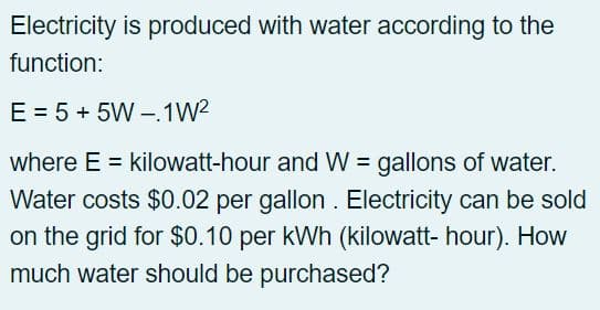 Electricity is produced with water according to the
function:
E = 5 + 5W-1W²
where E = kilowatt-hour and W = gallons of water.
Water costs $0.02 per gallon. Electricity can be sold
on the grid for $0.10 per kWh (kilowatt-hour). How
much water should be purchased?