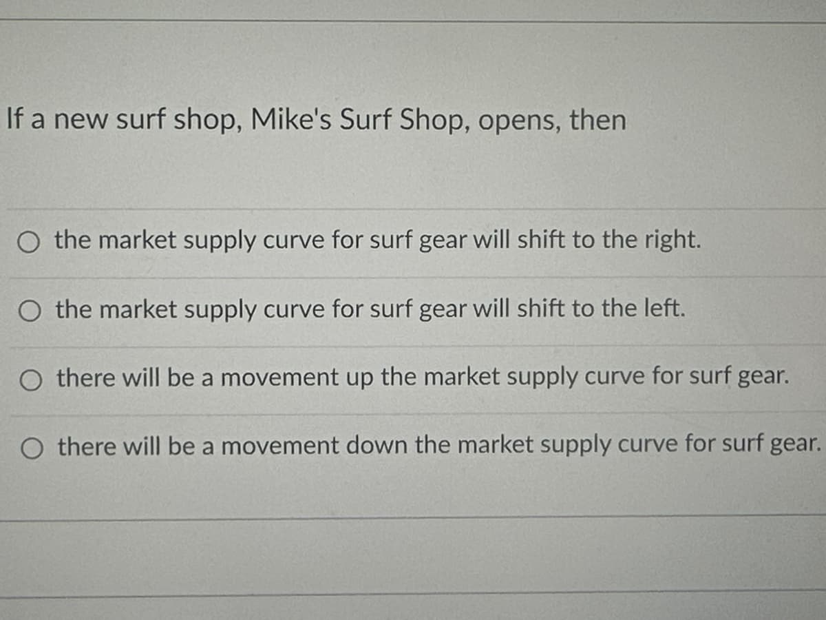 If a new surf shop, Mike's Surf Shop, opens, then
O the market supply curve for surf gear will shift to the right.
O the market supply curve for surf gear will shift to the left.
O there will be a movement up the market supply curve for surf gear.
O there will be a movement down the market supply curve for surf gear.