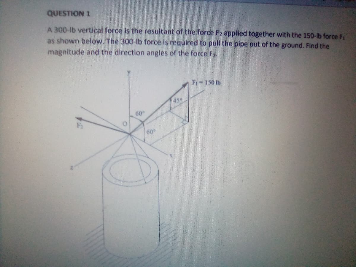 QUESTION 1
A 300-lb vertical force is the resultant of the force F2 applied together with the 150-lb force F
as shown below. The 300-lb force is required to pull the pipe out of the ground. Find the
magnitude and the direction angles of the force F.
F-150 1b
45%
60
O.
