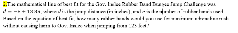 2.The mathematical line of best fit for the Gov. Inslee Rubber Band Bungee Jump Challenge was
d = -8 + 13.8n, where d is the jump distance (in inches), and n is the number of rubber bands used.
Based on the equation of best fit, how many rubber bands would you use for maximum adrenaline rush
without causing harm to Gov. Inslee when jumping from 123 feet?
