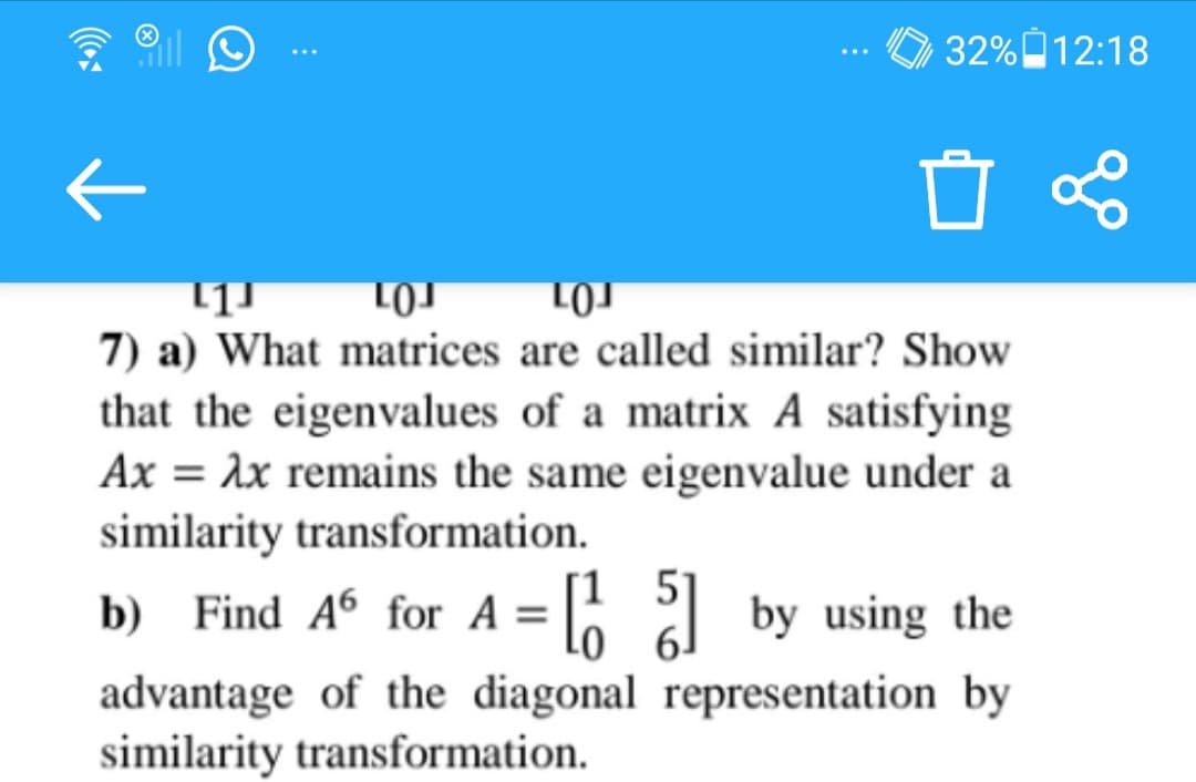 7) a) What matrices are called similar? Show
that the eigenvalues of a matrix A satisfying
Ax = 1x remains the same eigenvalue under a
similarity transformation.
