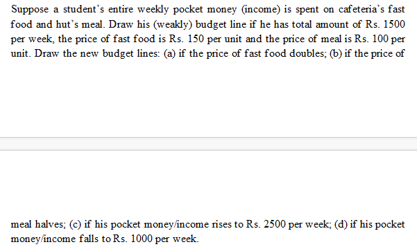 Suppose a student's entire weekly pocket money (income) is spent on cafeteria's fast
food and hut's meal. Draw his (weakly) budget line if he has total amount of Rs. 1500
per week, the price of fast food is Rs. 150 per unit and the price of meal is Rs. 100 per
unit. Draw the new budget lines: (a) if the price of fast food doubles; (b) if the price of
meal halves; (c) if his pocket money/income rises to Rs. 2500 per week; (d) if his pocket
money/income falls to Rs. 1000 per week.
