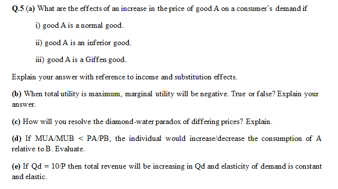 Q.5 (a) What are the effects of an increase in the price of good A on a consumer's demand if
i) good A is a normal good.
ii) good A is an inferior good.
iii) good A is a Giffen good.
Explain your answer with reference to income and substitution effects.
(b) When total utility is maximum, marginal utility will be negative. True or false? Explain your
answer.
(c) How will you resolve the diamond-water paradox of differing prices? Explain.
(d) If MUA/MUB < PA/PB, the individual would increase/decrease the consumption of A
relative to B. Evaluate.
(e) If Qd = 10/P then total revenue will be increasing in Qd and elasticity of demand is constant
%3D
and elastic.

