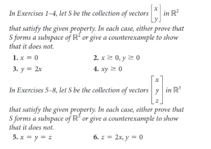 In Exercises 1-4, let S be the collection of vectors in R?
that satisfy the given property. In each case, either prove that
S forms a subspace of R² or give a counterexample to show
that it does not.
1. x = 0
2. x2 0, y 2 0
3. y = 2x
4. ху 2 0
In Exercises 5-8, let S be the collection of vectors y in R'
that satisfy the given property. In each case, either prove that
S forms a subspace of R' or give a counterexample to show
that it does not.
5. x = y = z
6. z = 2x, y = 0
