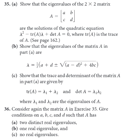 35. (a) Show that the eigenvalues of the 2 X 2 matrix
a b
A =
c d]
с а
are the solutions of the quadratic equation
12 – tr(A)A + det A = 0, where tr(A) is the trace
of A. (See page 162.)
(b) Show that the eigenvalues of the matrix A in
part (a) are
A = {(a + d ± V(a – d)? + 4bc)
(c) Show that the trace and determinant of the matrix A
in part (a) are given by
tr(A) - λι + λ and det A = λιλε
where A, and A2 are the eigenvalues of A.
36. Consider again the matrix A in Exercise 35. Give
conditions on a, b, c, and d such that A has
(a) two distinct real eigenvalues,
(b) one real eigenvalue, and
(c) no real eigenvalues.
