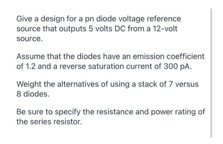 Give a design for a pn diode voltage reference
source that outputs 5 volts DC from a 12-volt
source.
Assume that the diodes have an emission coefficient
of 1.2 and a reverse saturation current of 300 pA.
Weight the alternatives of using a stack of 7 versus
8 diodes.
Be sure to specify the resistance and power rating of
the series resistor.
