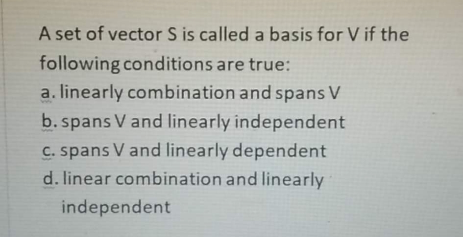 A set of vector S is called a basis for V if the
following conditions are true:
a. linearly combination and spans V
b. spans V and linearly independent
C. spans V and linearly dependent
d. linear combination and linearly
independent

