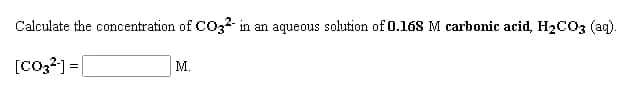 Calculate the concentration of CO32-
in an aqueous solution of 0.168 M carbonic acid, H2CO3 (ag).
[Co,?] =
М.
