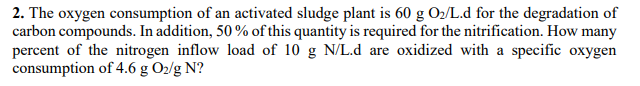 2. The oxygen consumption of an activated sludge plant is 60 g O2/L.d for the degradation of
carbon compounds. In addition, 50 % of this quantity is required for the nitrification. How many
percent of the nitrogen inflow load of 10 g N/L.d are oxidized with a specific oxygen
consumption of 4.6 g Oz/g N?
