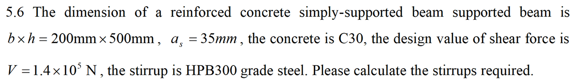 5.6 The dimension of a reinforced concrete simply-supported beam supported beam is
bxh= 200mm × 500mm, a̟ = 35mm , the concrete is C30, the design value of shear force is
V =1.4×10° N, the stirrup is HPB300 grade steel. Please calculate the stirrups required.

