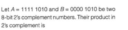 Let A = 1111 1010 and B = 0000 1010 be two
8-bit 2's complement numbers. Their product in
2's complement is
