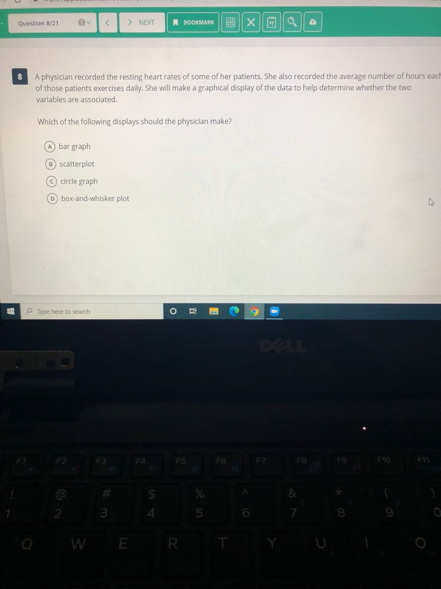 Question 8/21
> NEXT
A BOOKMARK
盟| X||
A physician recorded the resting heart rates of some of her patients. She also recorded the average number of hours each
of those patients exercises daily. She will make a graphical display of the data to help determine whether the two
variables are associated.
Which of the following displays should the physician make?
A bar graph
B scatterplot
(© circle graph
D box-and-whisker plot
P Type here to search
DELL
F1
F2
F3
F4
F5
F6
F7
F8
F9
F10
F11
%23
24
&
4.
5
6.
8
WE R
of
