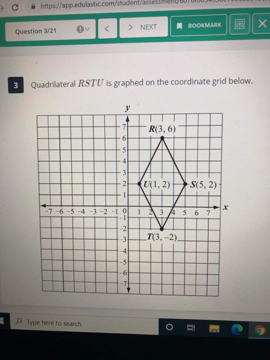 A https://app.edulastic.com/student/assessment/
> NEXT
BOOKMARK
Question 3/21
Quadrilateral RSTU is graphed on the coordinate grid below.
y
7.
R(3, 6)
6.
4
3
2
KU(1, 2)
S(5, 2)
-7 -6 -5 -4 -3 -2 -1 0
1 23 45
2
3
-Т(3, -2).
-4
-5
-6-
Type here to search
