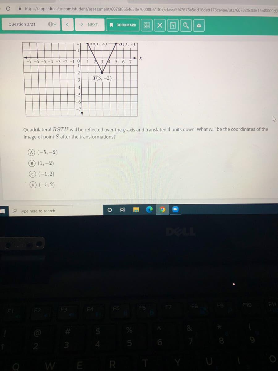 A https://app.edulastic.com/student/assessment/6076f8654638e70008b61307/class/5f47676a5dd16ded176ca4ae/uta/607820c0361 fa40009d3
Question 3/21
>
NEXT
A BOOKMARK
圖X
KU1, 2)
D, 2)
-7-6-5-4
-3 -2
2 3 4
5
6 7
-2
Т3, -2).
-4
Quadrilateral RSTU will be reflected over the y-axis and translated 4 units down. What will be the coordinates of the
image of point S after the transformations?
(-5,-2)
B (1,-2)
©(-1,2)
O(-5,2)
P Type here to search
DELL
F7
F8
F9
F10
F11
F2
F3
F4
F5
F6
%23
%24
4.
WE R T
