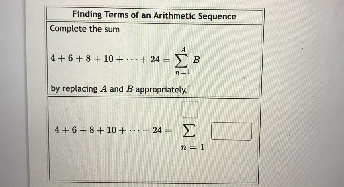 Finding Terms of an Arithmetic Sequence
Complete the sum
4 + 6 + 8 + 10 + .+ 24 =
В
n=1
by replacing A and B appropriately.
4+6+ 8 + 10 + + 24 =
Σ
...
n = 1
