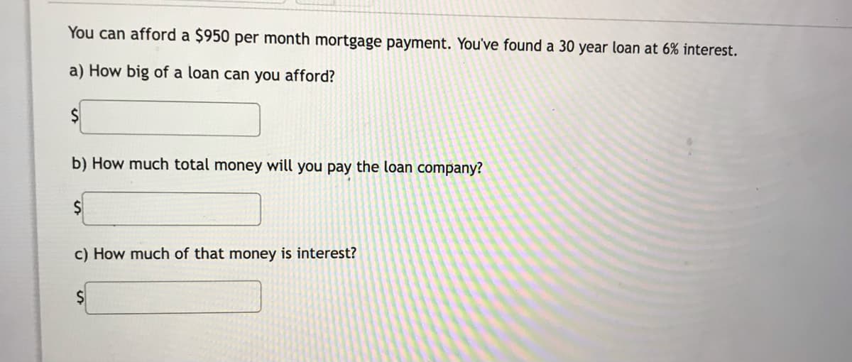 You can afford a $950 per month mortgage payment. You've found a 30 year loan at 6% interest.
a) How big of a loan can you afford?
b) How much total money will you pay the loan company?
c) How much of that money is interest?
