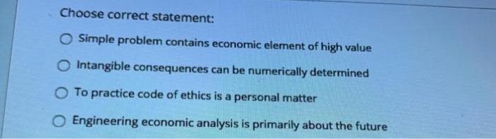 Choose correct statement:
O Simple problem contains economic element of high value
O Intangible consequences can be numerically determined
O To practice code of ethics is a personal matter
O Engineering economic analysis is primarily about the future