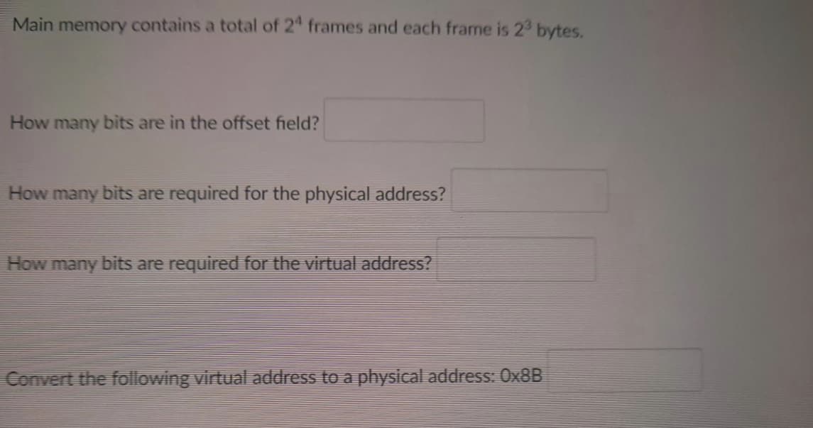 Main memory contains a total of 24 frames and each frame is 2³ bytes.
How many bits are in the offset field?
How many bits are required for the physical address?
How many bits are required for the virtual address?
Convert the following virtual address to a physical address: 0x8B