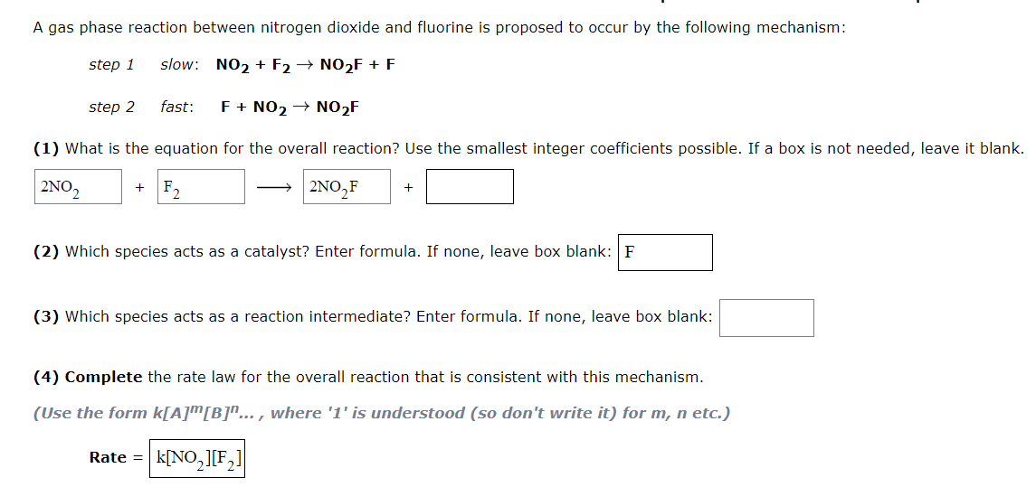 A gas phase reaction between nitrogen dioxide and fluorine is proposed to occur by the following mechanism:
step 1
slow: NO2 + F2 → NO2F + F
step 2
fast:
F+ NO2 → NO2F
(1) What is the equation for the overall reaction? Use the smallest integer coefficients possible. If a box is not needed, leave it blank.
2ΝΟ,
F,
2ΝΟ,F
(2) Which species acts as a catalyst? Enter formula. If none, leave box blank: F
(3) Which species acts as a reaction intermediate? Enter formula. If none, leave box blank:
(4) Complete the rate law for the overall reaction that is consistent with this mechanism.
(Use the form k[A]™[B]"... , where '1' is understood (so don't write it) for m, n etc.)
|k[NO,][F,]
Rate =

