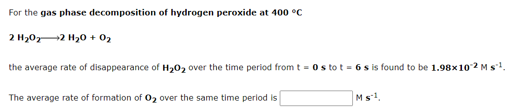 For the gas phase decomposition of hydrogen peroxide at 400 °C
2 H2022 H20 + 02
the average rate of disappearance of H20, over the time period from t = 0 s to t = 6 s is found to be 1.98x10 2 M s1.
The average rate of formation of 02 over the same time period is
M s-1

