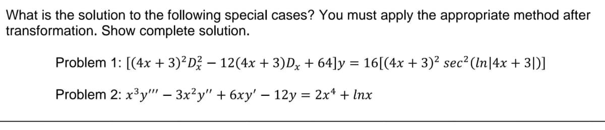 What is the solution to the following special cases? You must apply the appropriate method after
transformation. Show complete solution.
Problem 1: [(4x + 3)²D² − 12(4x + 3)Dx + 64]y = 16[(4x + 3)² sec² (ln|4x + 3|)]
-
Problem 2: x³y"" − 3x²y" + 6xy' — 12y = 2x¹ + lnx
-
-