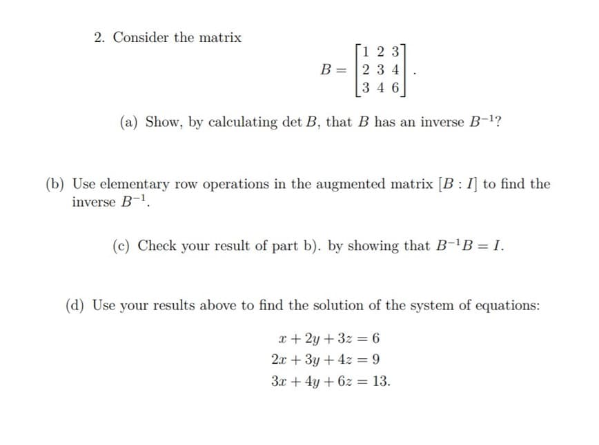 2. Consider the matrix
1 2 3
B = 2 3 4
3 4 6
(a) Show, by calculating det B, that B has an inverse B-1?
(b) Use elementary row operations in the augmented matrix [B : I] to find the
inverse B-1.
