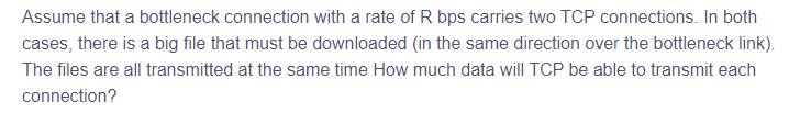 Assume that a bottleneck connection with a rate of R bps carries two TCP connections. In both
cases, there is a big file that must be downloaded (in the same direction over the bottleneck link).
The files are all transmitted at the same time How much data will TCP be able to transmit each
connection?
